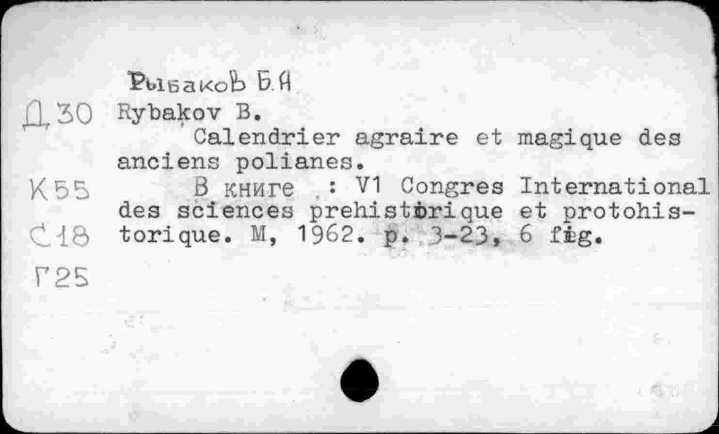 ﻿РьіеакоЬ ЬЙ
ХХ ЗО Rybakov В.
Calendrier agraire et magique des anciens polianes.
K55 ß книге ,s V1 Congres International des sciences préhistorique et protohis-C4Ö torique. M, 1962. p. 3-23> 6 fig.
Г25